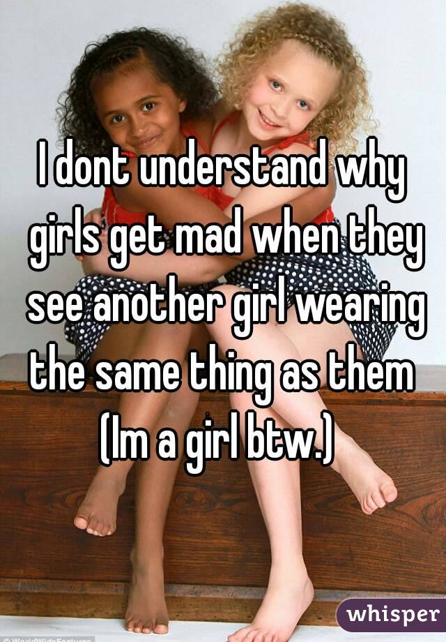 I dont understand why girls get mad when they see another girl wearing the same thing as them 
(Im a girl btw.) 