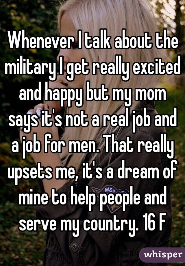 Whenever I talk about the military I get really excited and happy but my mom says it's not a real job and a job for men. That really upsets me, it's a dream of mine to help people and serve my country. 16 F