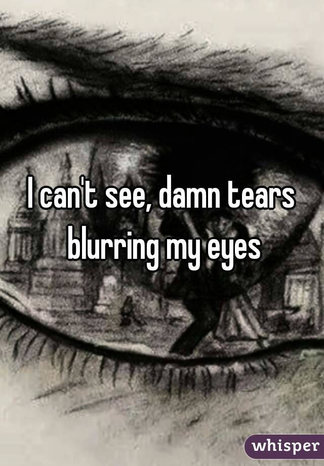 I can't see, damn tears blurring my eyes