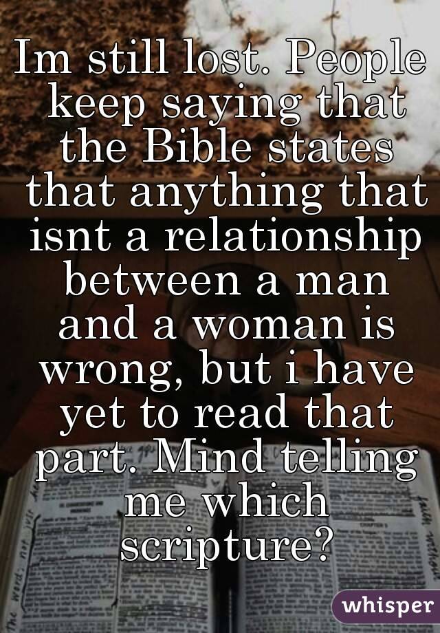 Im still lost. People keep saying that the Bible states that anything that isnt a relationship between a man and a woman is wrong, but i have yet to read that part. Mind telling me which scripture?