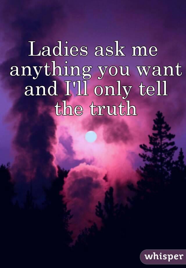 Ladies ask me anything you want and I'll only tell the truth