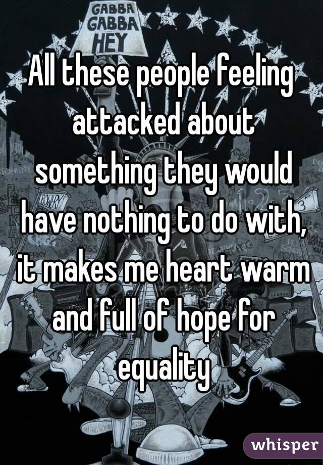 All these people feeling attacked about something they would have nothing to do with, it makes me heart warm and full of hope for equality