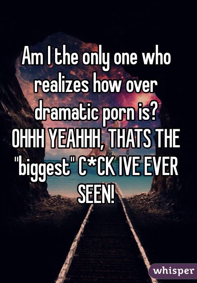 Am I the only one who realizes how over dramatic porn is?
OHHH YEAHHH, THATS THE "biggest" C*CK IVE EVER SEEN!