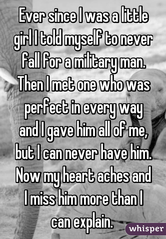 Ever since I was a little girl I told myself to never fall for a military man. Then I met one who was perfect in every way and I gave him all of me, but I can never have him. Now my heart aches and I miss him more than I can explain. 