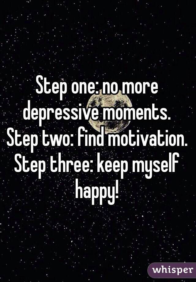 Step one: no more depressive moments.
Step two: find motivation. 
Step three: keep myself happy!