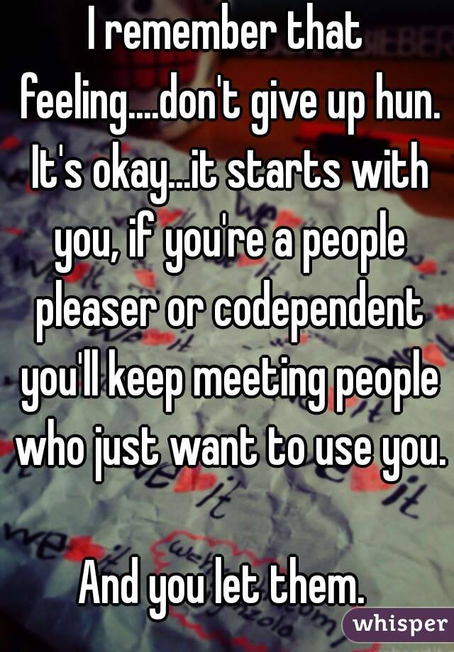 I remember that feeling....don't give up hun. It's okay...it starts with you, if you're a people pleaser or codependent you'll keep meeting people who just want to use you.

And you let them. 