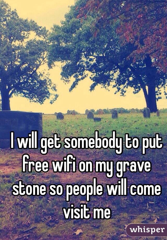 I will get somebody to put free wifi on my grave stone so people will come visit me 