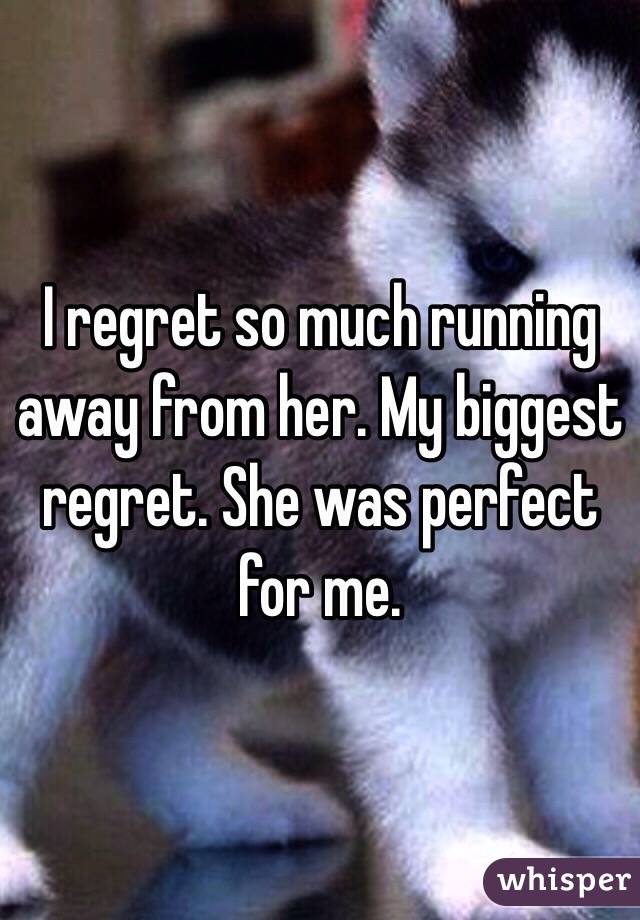 I regret so much running away from her. My biggest regret. She was perfect for me. 