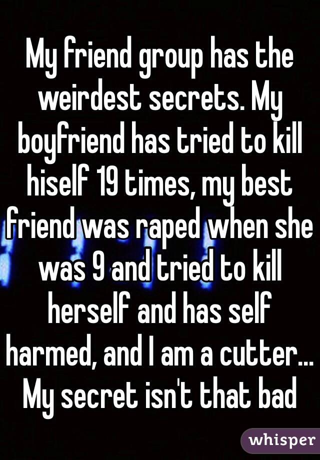 My friend group has the weirdest secrets. My boyfriend has tried to kill hiself 19 times, my best friend was raped when she was 9 and tried to kill herself and has self harmed, and I am a cutter... My secret isn't that bad