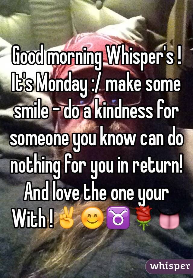 Good morning Whisper's ! It's Monday :/ make some smile - do a kindness for someone you know can do nothing for you in return! 
And love the one your 
With !✌️😊♉️🌹👅