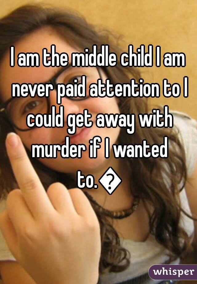 I am the middle child I am never paid attention to I could get away with murder if I wanted to.😎