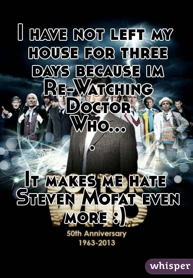 I have not left my house for three days because im Re-Watching Doctor Who.... 

It makes me hate Steven Mofat even more :) 