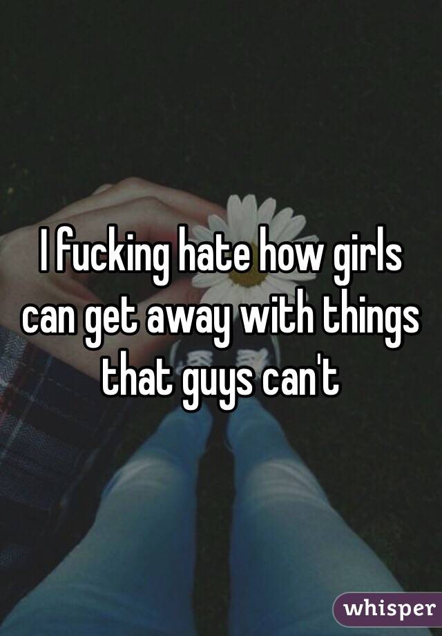 I fucking hate how girls can get away with things that guys can't