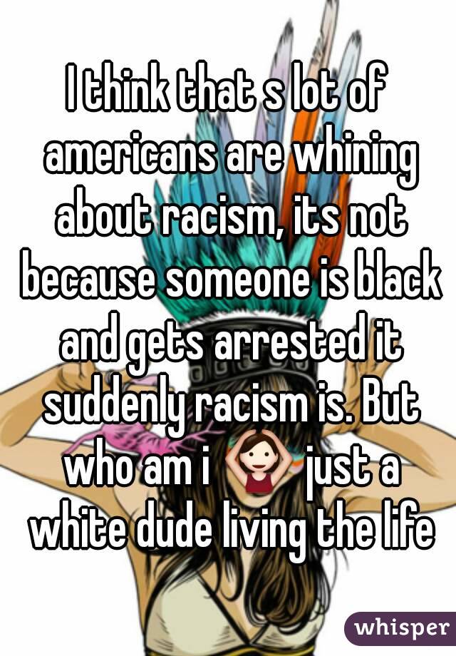 I think that s lot of americans are whining about racism, its not because someone is black and gets arrested it suddenly racism is. But who am i 🙆 just a white dude living the life