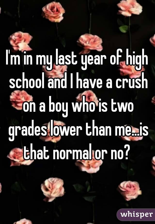 I'm in my last year of high school and I have a crush on a boy who is two grades lower than me...is that normal or no? 