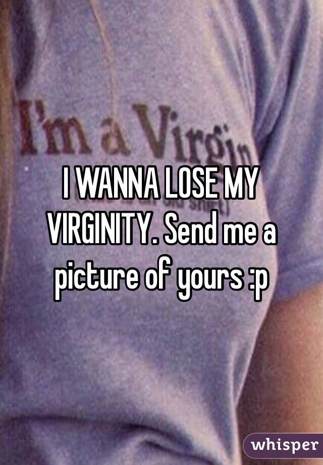 I WANNA LOSE MY VIRGINITY. Send me a picture of yours :p