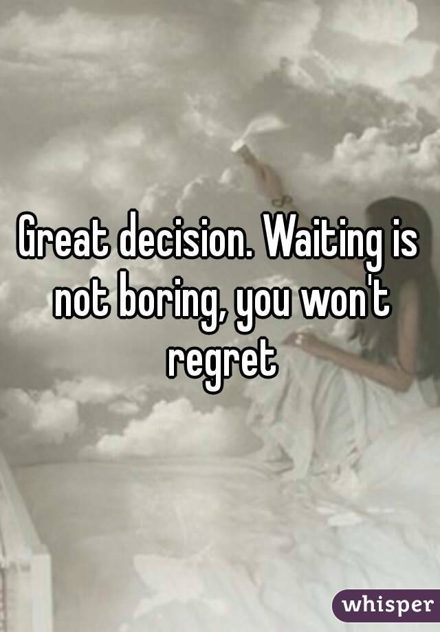 Great decision. Waiting is not boring, you won't regret