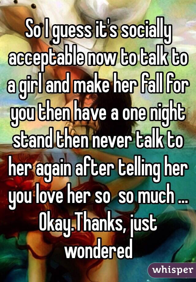 So I guess it's socially acceptable now to talk to a girl and make her fall for you then have a one night stand then never talk to her again after telling her you love her so  so much ... Okay.Thanks, just wondered 