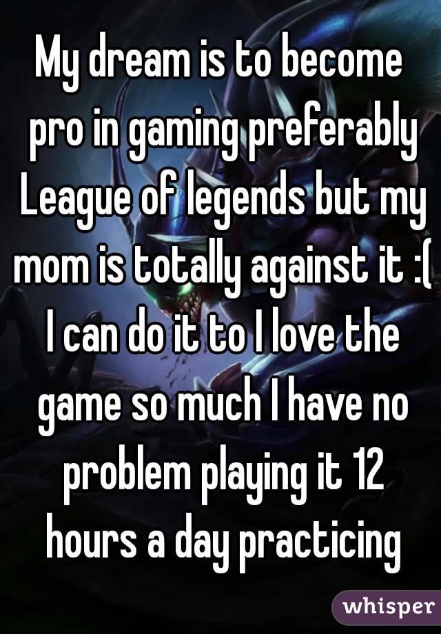 My dream is to become pro in gaming preferably League of legends but my mom is totally against it :( I can do it to I love the game so much I have no problem playing it 12 hours a day practicing