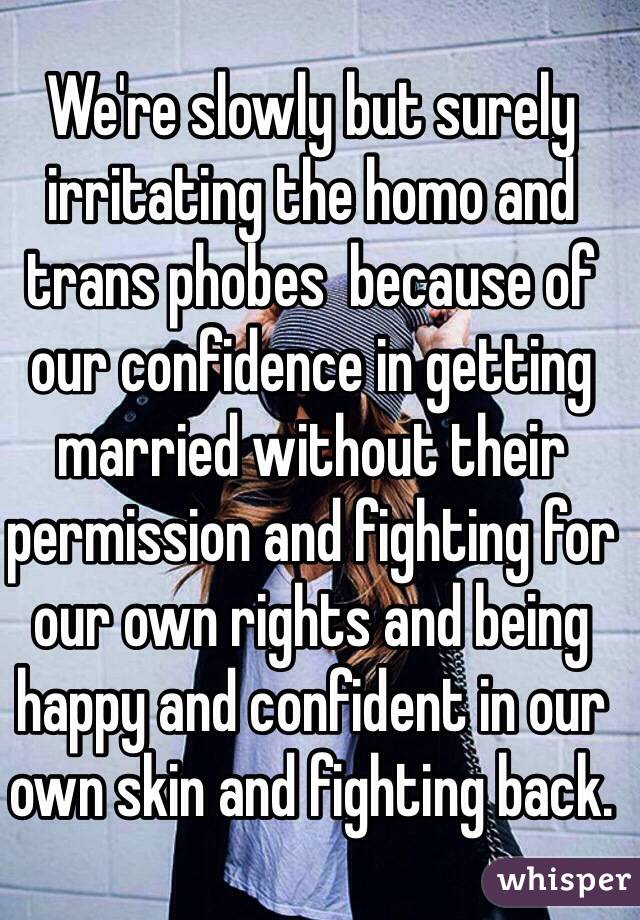 We're slowly but surely irritating the homo and trans phobes  because of our confidence in getting married without their permission and fighting for our own rights and being happy and confident in our own skin and fighting back.