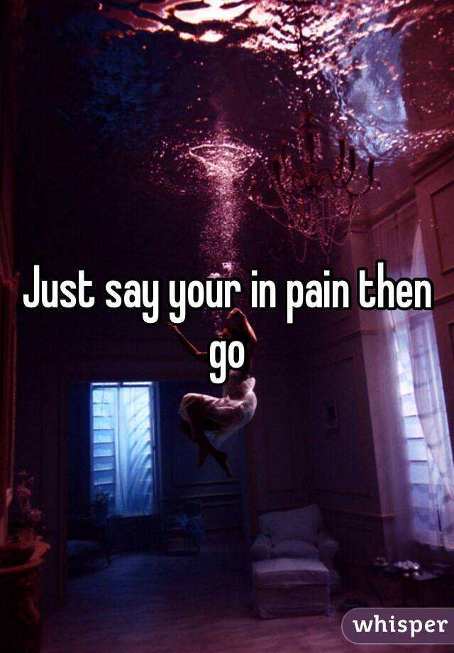 Just say your in pain then go 