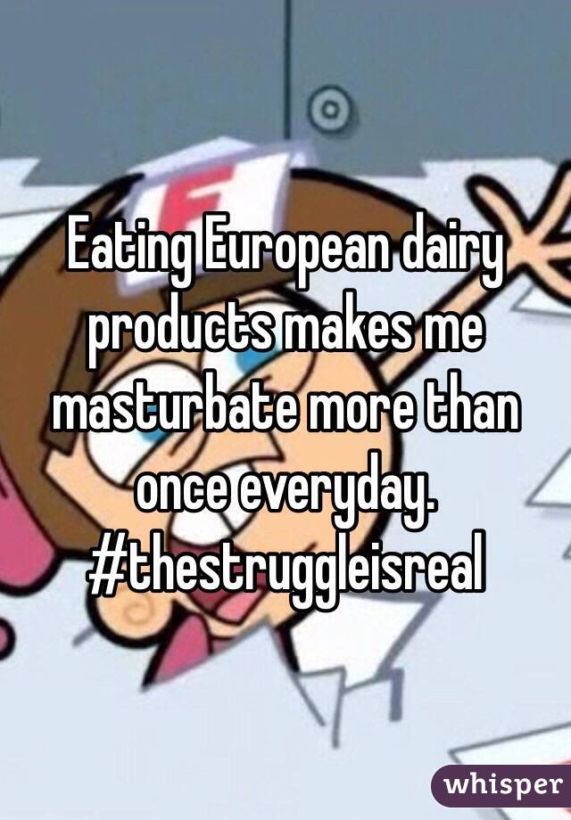 Eating European dairy products makes me masturbate more than once everyday. #thestruggleisreal