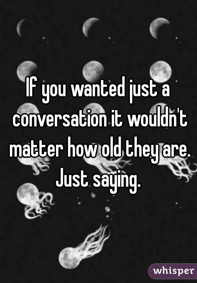 If you wanted just a conversation it wouldn't matter how old they are. Just saying. 