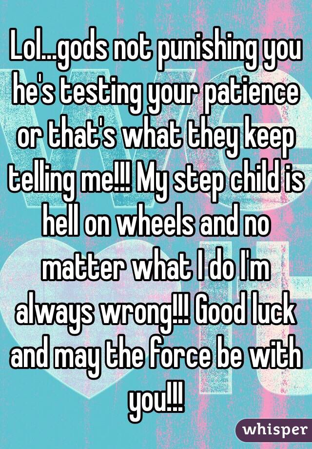 Lol...gods not punishing you he's testing your patience or that's what they keep telling me!!! My step child is hell on wheels and no matter what I do I'm always wrong!!! Good luck and may the force be with you!!! 