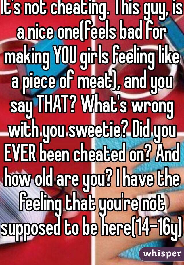 It's not cheating. This guy, is a nice one(feels bad for making YOU girls feeling like a piece of meat), and you say THAT? What's wrong with you sweetie? Did you EVER been cheated on? And how old are you? I have the feeling that you're not supposed to be here(14-16y)