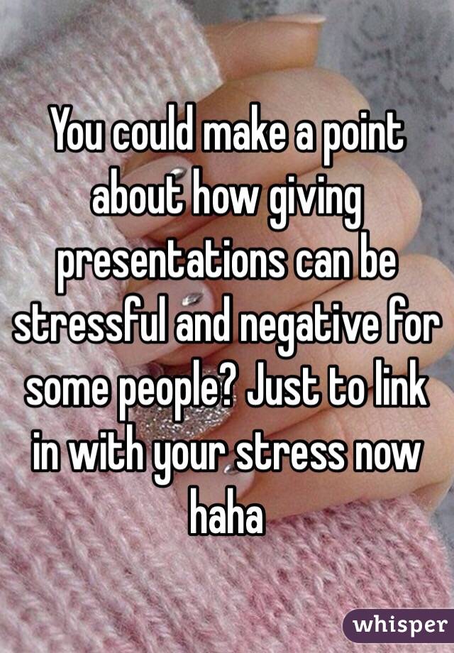 You could make a point about how giving presentations can be stressful and negative for some people? Just to link in with your stress now haha 