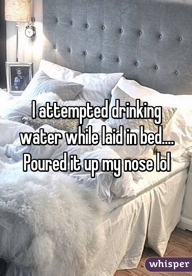 I attempted drinking water while laid in bed.... Poured it up my nose lol