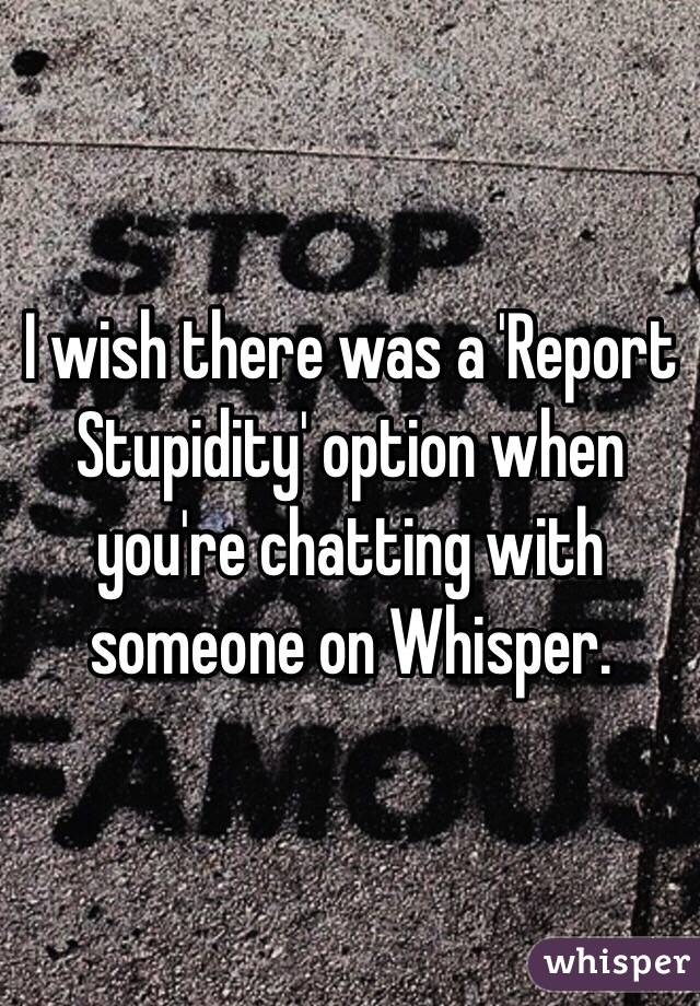 I wish there was a 'Report Stupidity' option when you're chatting with someone on Whisper.