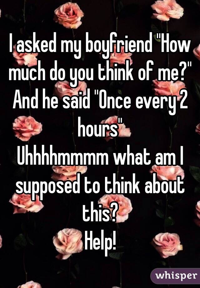 I asked my boyfriend "How much do you think of me?" And he said "Once every 2 hours" 
Uhhhhmmmm what am I supposed to think about this? 
Help! 