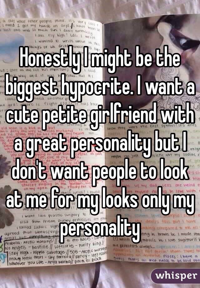 Honestly I might be the biggest hypocrite. I want a cute petite girlfriend with a great personality but I don't want people to look at me for my looks only my personality 