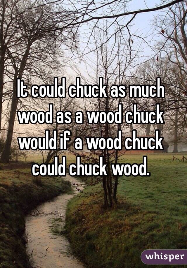 It could chuck as much wood as a wood chuck would if a wood chuck could chuck wood. 