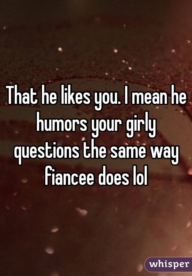 That he likes you. I mean he humors your girly questions the same way fiancee does lol