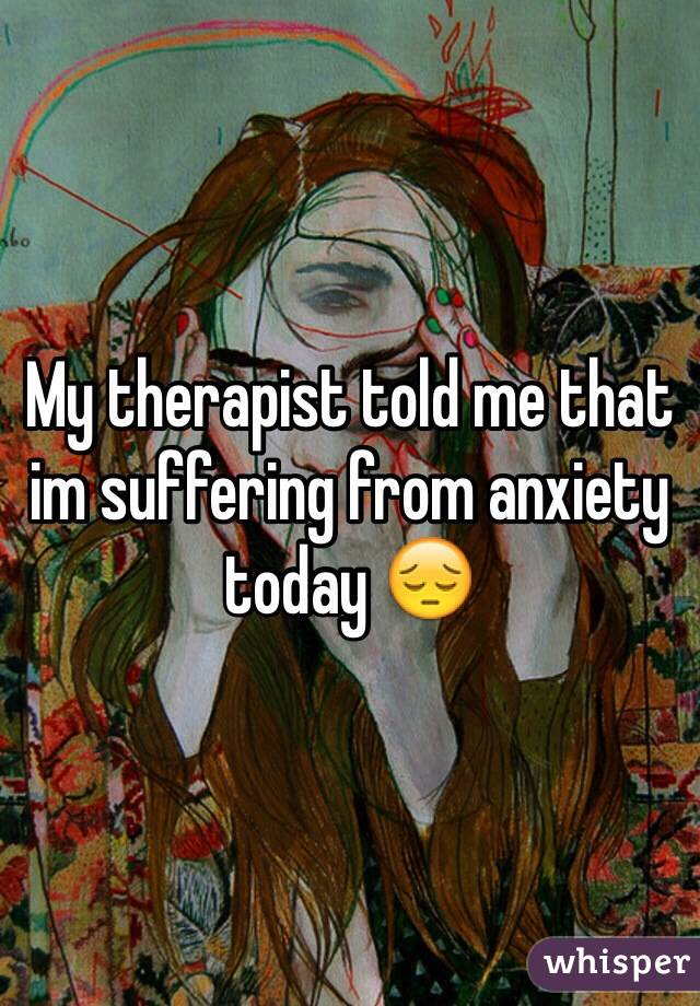 My therapist told me that im suffering from anxiety today 😔