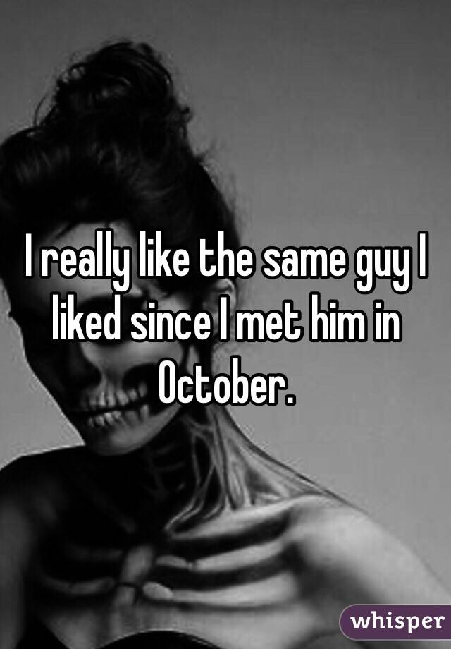 I really like the same guy I liked since I met him in October.