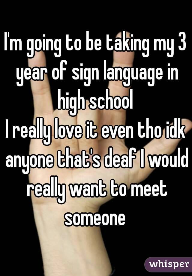 I'm going to be taking my 3 year of sign language in high school 
I really love it even tho idk anyone that's deaf I would really want to meet someone 