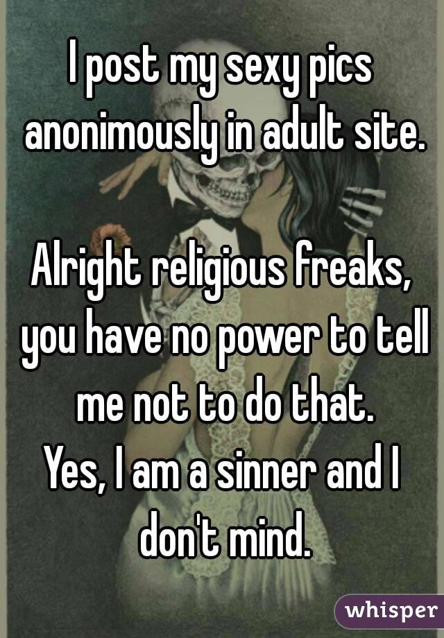 I post my sexy pics anonimously in adult site.

Alright religious freaks, you have no power to tell me not to do that.
Yes, I am a sinner and I don't mind.