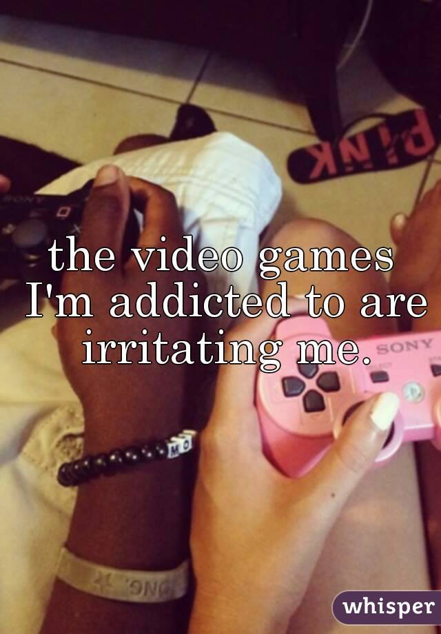 the video games I'm addicted to are irritating me.