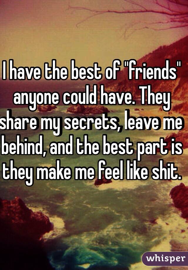 I have the best of "friends" anyone could have. They share my secrets, leave me behind, and the best part is they make me feel like shit.