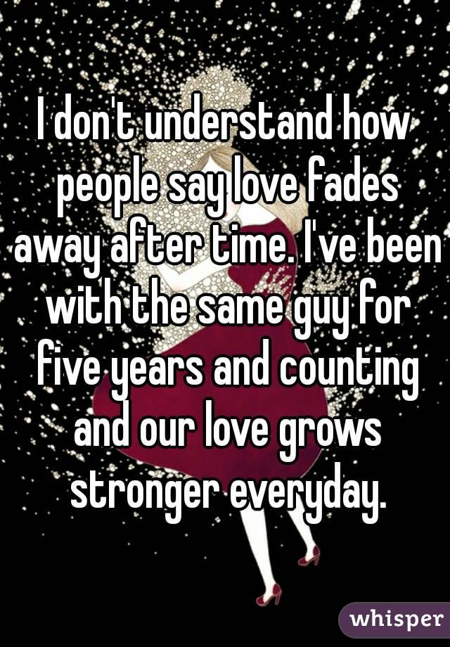 I don't understand how people say love fades away after time. I've been with the same guy for five years and counting and our love grows stronger everyday.