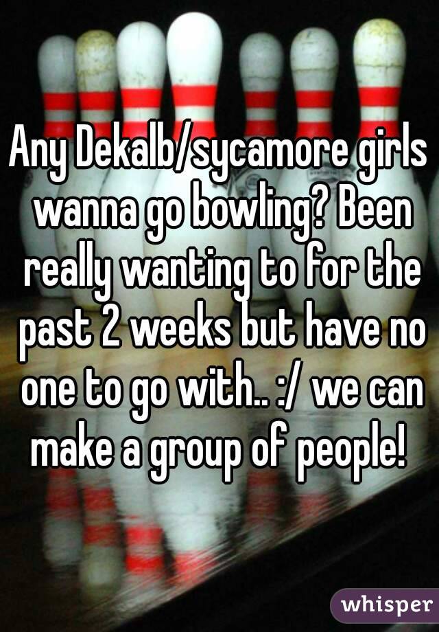 Any Dekalb/sycamore girls wanna go bowling? Been really wanting to for the past 2 weeks but have no one to go with.. :/ we can make a group of people! 