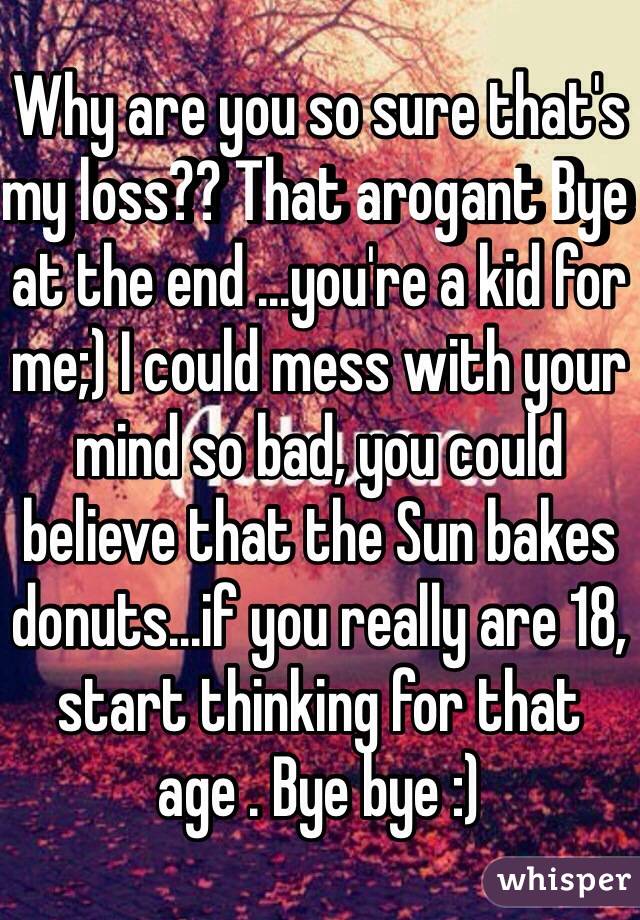 Why are you so sure that's my loss?? That arogant Bye at the end ...you're a kid for me;) I could mess with your mind so bad, you could believe that the Sun bakes donuts...if you really are 18, start thinking for that age . Bye bye :) 