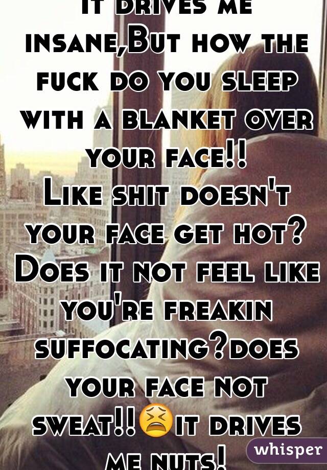 Idk how people do it 
It drives me insane,But how the fuck do you sleep with a blanket over your face!!
Like shit doesn't your face get hot? Does it not feel like you're freakin suffocating?does your face not sweat!!😫it drives me nuts!