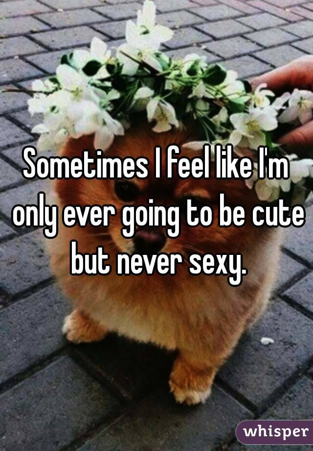 Sometimes I feel like I'm only ever going to be cute but never sexy.