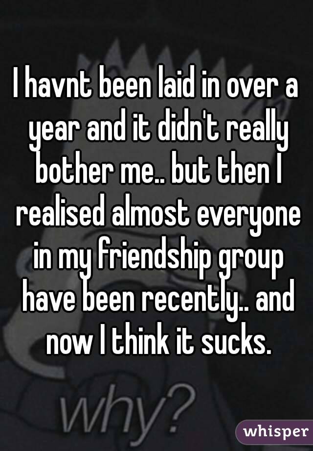 I havnt been laid in over a year and it didn't really bother me.. but then I realised almost everyone in my friendship group have been recently.. and now I think it sucks.