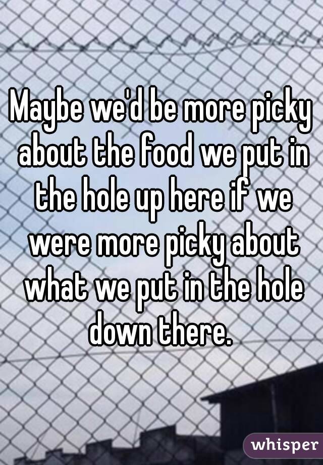 Maybe we'd be more picky about the food we put in the hole up here if we were more picky about what we put in the hole down there. 