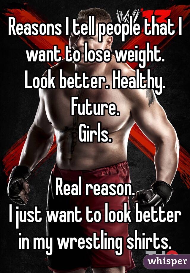 Reasons I tell people that I want to lose weight. 
Look better. Healthy. Future. 
Girls. 

Real reason. 
I just want to look better in my wrestling shirts. 